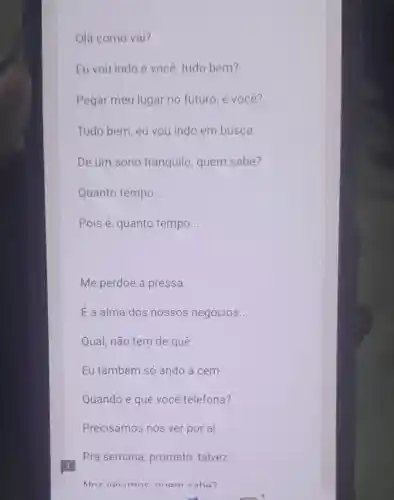 Olá como val?
Eu vou indo e você, tudo bem?
Pegar meu lugar no futuro, e você?
Tudo bem, eu vou indo em busca
De um sono tranquilo, quem sabe?
Quanto tempo __
Pois é, quanto tempo __
Me perdoe a pressa
E a alma dos nossos negócios __
Qual, não tem de que
Eu também só ando a cem
Quando é que você telefona?
Precisamos nos ver por aí
Pra semana prometo, talvez