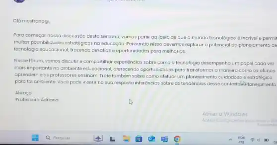 Olá mestrand@,
Para começar nossa discussão desta semana vamos partir da ideia de que o mundo tecnológico é incrivel e permit
muitos possibilidades estratégicas na educação .Pensando nisso devernos explorar o potencial do planejamento de
tecnologia educacional trazendo desatios e oportunidades para melhorias.
Nesse forum, vamos discutir e compartilhar experiencias sobre como a tecnologia desempenha um papel cada vez
mais importante no ambiente educacional oferecendo oportunidades para transformar a maneira corno os alunos
aprendem e os professores ensinam. Trate também sobre como efetuar um planejamento cuidadoso e estratégico
para tal ambiente. Você pode inserir na sua resposta inferências sobre as tendencias desse contexto.Planejamento
Abraço
Professora Adriana
Ativar o Windows