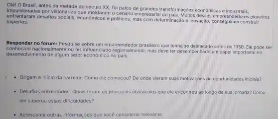 Olá! O Brasil, antes da metade do século XX, foi palco de transformações econômicas e industriais.
impulsionadas por visionários que moldaram o cenário empresarial do pais . Muitos desses empreendedores pioneiros
enfrentaram desafios sociais , econômicos e politicos, mas com determinação e inovação construir
impérios.
Responder no fórum: Pesquise sobre um empreendedor brasileiro que tenha se destacado antes de 1950. Ele pode ser
conhecido nacionalmente ou ter influenciado regionalmente, mas deve ter desempenhado um papel importante no
desenvolvimento de algum setor econômico no pais.
Origem e inicio da carreira: Como ele começou? De onde vieram suas motivaçoes ou oportunidades iniciais?
Desafios enfrentados: Quais foram os principais obstáculos que ele encontrou ao longo de sua jornada? Como
ele superou essas dificuldades?
Acrescente outras informaçôes que você consideral relevante.