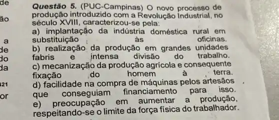 ão
la
21
or
Questão 5. (PUC -Campinas) O novo processo de
produção introduzido com a Revolução no
século XVIII , caracterizou-se pela:
a) implantação da indústria doméstica rural em
substituição	às	oficinas.
b) realização da produção em grandes unidades
fabris	e intensa divisão do trabalho.
c) mecanização da produção agrícola e consequente
fixação	do	homem	terra.
d) facilidade na compra de máquinas pelos artesãos
que anciamento para
respeitando-se o limite da força física do trabalhador.