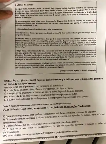 Olabirinto dos monuais
Há olguns meses troquel meu celular. Um modelo linda, pequeno, prético. Segundo a vendedora, era copaz de tudo
mois um pouce. Fotogreffve,fazio videos, receble e-mails e ate servic paro telefonor. Abri o monuol
entusiosmoda. "Agoro wu oprendo", decide folheando os 49 póginas.lô no primeira, tentel executor as functies. Duos
depois, eu estovo prestes a roer o oporetha O monuol tentova prever todos os possibilidodes. Virou um
obirinto de instruçōes!
No semana seguinte, tentel babor o som do compointe. Số cumentove. Busceve - vibrocoll, nào achova.Era sô
plguém me chomor e todo mundo em torno solo correndo, pensondo que era o alarme de incendio! Quem me
kolvou fol um motoristo de tdxL
- Manuol só confunde -didse didoticomente. - Dd uma de curiosa.
insisti e finalmente descobri que estava no vibracoll hó meses! O único problema é que agoro nôo consigo botar o
compoinho de voltal
Atuolmente, estov de computodor novo. Fiz o que toda pessoa minucioso foria.Comprei um livro. No capa, o
promesso: "Ropido e focil"- um guia prótico,simples e colorido! Resolvi You seguir coda instrução,pogino por
Do que odionta ter um supercomputodor se no sei usó-lo?". Quando cheguei à pógina 20,minha cobeso
latejava. O livro tem 3421 Coda vez que olho, do vontode de choror! NGo, seria methor gastar o tempo relendo
Guerra e Paz?
Tudo fol criado poro simplificor. Mos até o micro-ondas ficou diflcil.A nào ser que eu queira fazer pipoca,que possui
yua teclo próprio. Mas nào posso me olimentor số de pipoco! Ainda se emogrecesse. E o fox com secretorio
eletrónico? O anterior ero simples. Eu opertovo um botto e opagovo os mensogens Ootuol exige que ev toque em
um, depois em outro pora confirmat, e de novo no primeiro! Outro dio, a luzinho estovo piscanda. Tentei ouvir o
mensogem. A secretoria disparou todas as mensagens, desde o inicio do anol
Eu sei que para a gorotodo que está of tudo parece muito simples. Mas o mundo é poro todos, nào ?Tolvez olguém
Be aulos para entender monuois! Ou o jeito seria oprender số oquilo de que tenho reolmente necessidode, e noo
usor todos as funçoes.Ê o que a maiorio das pessoos ocoba fozendo!
(Walcyr Corrosco, Veja SP 19.09.2007. Adoptado)
QUESTÃO 02: (Fatec -2013) Entre as caracteristicas que definem uma crônica estão presentes
no texto de Walcyr Carrasco
A) a narração em 3^a pessoa e o uso expressivo da pontuação.
B) a criação de imagens hiperbólicas e o predomínio do discurso direto.
C) o emprego de linguagem acessfvel ao leitor e a abordagem de fatos do cotidiano.
D) a existência de trechos cômicos e a narrativa restrita ao passado do autor.
E
a ausencia de reflexōes de cunho pessoal e o emprego de linguagem em prosa poética.
D043.P Reconhecer recursos estilisticos utilizados na construção de textos.
QUESTÃO 03: Nesse texto , a expressão "...um Jabirinto de instruções." indica que:
A)
autor conseguiu entender perfeita e claramente as informações sobre o manual do aparelho.
B)
manual sempre conduzia a novas informações a respeito do aparelho de celular parecendo um
caminho sem saída.
C)
manual é objetivo em suas orientações a respeito do aparelho de celular.
A fato de prever todas as possibilidades de uso do aparelho, favorece o usuário a todas as
manual