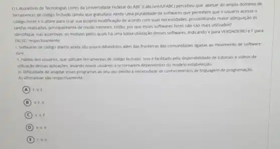 OLaboratório de Tecnologias Livres da Universidade Federal do ABC (LabLivre/UFABC)percebeu que, apesar do amplo dominio de
ferramentas de código fechado (ainda que gratuitas), existe uma pluralidade de softwares que permitem que o usuário acesse o
código-fonte e o altere para criar sua própria modificação de acordo com suas necessidades, possibilitando malor adequação às
tarefas realizadas, principalmente de modo rotineiro. Entǎo por que esses softwares livres nào sao mais utilizados?
Identifique, nas assertivas, os motivos pelos quais ha uma baixa utilização desses softwares. Indicando V para VERDADEIRO e F para
FAL50, respectivamente:
1. Softwares de codigo aberto ainda sao pouco difundidos além das fronteiras das comunidades ligadas ao movimento de software
livre.
II. Hábito dos usuarios, que utilizam ferramentas de código fechado. Isso é facilitado pela disponibilidade de tutorials e videos de
utilização dessas aplicaçbes. levando novos usuarios a se tornarem dependentes do modelo estabelecido.
III. Dificuldade de adaptar esses programas ao seu uso devido à necessidade de conhecimentos de linguagem de programação.
As afirmativas sào respectivamente.
A F. V.F
B V.F. V.
C V. V,F
D v.v.v
E F. V.V.