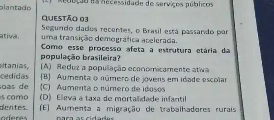 olantado
ativa.
itanias,
cedidas
soas de
s como
dentes.
oderes
(L) Reduçdo da necessidade de serviços públicos
QUESTÃO 03
Segundo dados recentes , o Brasil está passando por
uma transição demográfica acelerada.
Como esse processo afeta a estrutura etária da
população brasileira?
(A) Reduz a população economicamente ativa
(B) Aumenta o número de jovens em idade escolar
(C) Aumenta o número de idosos
(D) Eleva a taxa de mortalidade infantil
(E) Aumenta a migração de trabalhadores rurais
nara as cidades