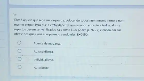 O
líder é aquele que rege sua orquestra colocando todos num mesmo ritmo e num
mesmo entoar. Para que a efetividade de seu exercicio encante a todos alguns
aspectos devem ser verificados, tais como Lück (2009, p. 76 -77) elencou em sua
obra e dos quais nos apropriamos, sendo eles, EXCETO:
Agente de.mudança.
Autoconfiança.
Individualismo.
Autoridade.