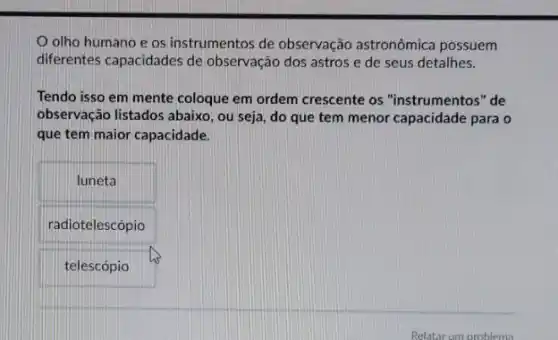 olho humano e os instrumentos de observação astronômica possuem
diferentes capacidades de observação dos astros e de seus detalhes.
Tendo isso em mente coloque em ordem crescente os "instrumentos" de
observação listados abaixo, ou seja, do que tem menor capacidade para o
que tem maior capacidade.
luneta
radiotelescópio
telescópio