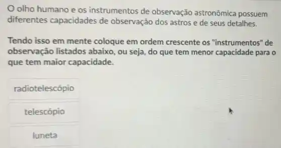 olho humano eos instrumentos de observação astronômica possuem
diferentes capacidades de observação dos astros e de seus detalhes.
Tendo isso em mente coloque em ordem crescente os "instrumentos "de
observação listados abaixo , ou seja, do que tem menor capacidade para o
que tem maior capacidade.
radiotelescópio
telescópio
luneta