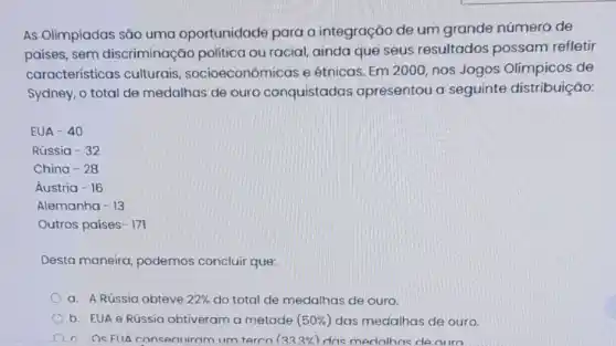 As Olimpíadas são uma oportunidade para a integração de um grande número de
países, sem discriminação politica ou racial, ainda que seus resultados possam refletir
características culturais , socioeconômicas e étnicas. Em 2000, nos Jogos Olímpicos de
Sydney, o total de medalhas de ouro conquistadas apresentou a seguinte distribuição:
EUA -40
Rússia -32
China -28
Áustria -16
Alemanha -13
Outros países -171
Desta maneira podemos concluir que:
a. A Rússia obteve 22%  do total de medalhas de ouro.
b. EUA e Rússia obtiveram a metade (50% ) das medalhas de ouro.
c. Os FIIA consert iram um terco (333% ) dos medalhas de ouro