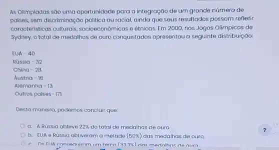 As Olimpiadas são uma oportunidade para a integração de um grande número de
paises, sem discriminação politica ou racial, ainda que seus resultados possam refletir
características culturais socioeconômicas e étnicas. Em 2000, nos Jogos Olimpicos de
Sydney, o total de medalhas de ouro conquistadas apresentou a seguinte distribuição:
Austria-16
Alemanha-13
Outros paises-171
Desta maneira, podemos concluir que:
a. A Rússia obteve 22%  do total de medalhas de ouro.
b. EUA e Rússia obtiveram a metade (50% ) das medalhas de ouro.
c. OsFIIA consen irom ilm terco (333% ) dos medalhas denuro