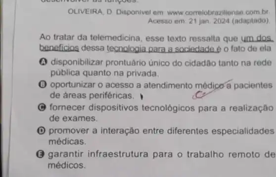 OLIVEIRA, D Disponivel em: www correiobraziliense.com.br.
Acesso em: 21 jan 2024 (adaptado)
Ao tratar da telemedicina, esse texto ressalta que um dos
beneficios dessa tecnologia para a sociedade é o fato de ela
A disponibiliz ar prontuário único do cidadão tanto na rede
pública quanto na privada.
(B) oportunizar o acesso a atendimento médico a pacientes
de áreas periféricas.
(C) fornecer dispositivos tecnológicos para a realização
de exames.
(D) promover a interação entre diferentes especialidades
médicas.
(2) garantir infraestrutura para o trabalho remoto de
médicos.