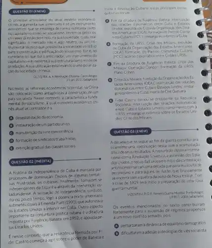 OLIVEIRA, A A Revolução Chinesa Caros Amisos.
31 jan, 2011 (adaptado)
No texto, as reformas economicas ocorridas na China
sâo colocadas como antagónicas à construção de um
pals socialista. Nesse contexto a caracteristica funda
mental do socialismo, à qual o modelo econômico chi-
nês atual se contrapoeéa
A desestatização da economia
B instauração de um partido unico.
manutenção da liwre concorrência
D formação de sindicatos trabalhistas
E extinção gradual das classes sociais.
QUESTÃO 02 (INEDITA)
A história da independência de Cuba é marcada por
processos de dominação. Depois de algumas tentati-
vas frustradas, os cubanos finalmente, tornaram-se
independentes da Espanha através da intervenção es
tadunidense. A sensação de independência, contudo,
durou pouco tempo, logo a potência norte-americana
submeteu o pais à Emenda Platt (1901). que autorizava
os Estados Unidos a intervir em Cuba. Outro aspecto
importante da conjuntura politica cubana é a ditadura
imposta por Fulgêncio Batista em 1952,e apoiada pe
los Estados Unidos.
E nesse contexto que a resistência formada por Fi
del Castro começa agir sobre o poder de Batista e
inicia a Revolução Cubana cujas principais conse
quéncias foram:
(A) Fim da ditadura de Fulgêncio Batista; interrupção
das relaç;bes diplomáticas entre Cuba e Estados
Unidos; expulsáo de Cubada Organização dos Esta:
dos Americanos (OEA), formação do Partido Comu-
nista Cubano (PCC): embargo economico a Cuba.
(1) Formação da URSS; Crise dos Misseis expulsao
de Cuba da Organizaçdo dos Estados Americanos
(OEA):formação do Partido Comunista Cubano
(PCC): acordo diplomático entre Cubae URSS.
(C) Fim da ditadura de Fulgêncio Batista; Crise dos
Misses: Operação Condor: Formação da URSS;
Plano Cohen
(D) Crise dos Misseis; fundação da Organização dos Es
tados Americanos (OEA), interrupção das relacoes
diplomáticas entre Cuba e Estados Unidos; embar-
go economico a Cuba; morte de Che Guevara.
(B) Fidel Castro tornou'se presidente da República
Socialista; interrupçáo das relaçjes diplomáticas
entre Cuba e Estados Unidos: rompimento com a
URSS: embargo econômico sobre os Estados Uni-
dos: Crise dos Misseis.
QUESTÃO 03 (ENEM)
A década que se segue ao fim da guerra constitui pra
ticamente uma continuação desta com a acomodação
dificil de seus resultados Aruptura do sistema interna-
cional com a Revolução Soviética a ascensão dos Esta-
dos Unidos, orecuo da Europaeoinicioda contestação
anticolonial marcam uma década que para muitos foide
pessimismo e para alguns de ilusão, que bruscamente
seencerra com aquebra da bolsa de Nova lorque. Com
a crise de 1929 terá inicio a preparação de uma nova
guerra mundial
VIZENTINI, RG.F. Primeing Guerro Mundia Porto Alegre
UFRGS, 2006 (adaptado)
s eventos mencionados no texto contribuiram
fortemente para a ascensão de regimes propensos
aum novo conflito armado pois
A
perturbaram a dinâmica de equilibrio demográfico
B
dificultarama adesão a ideologias de viés socialista.
