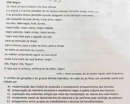 Olál Negro
Os netos de teus mulatos e de teus cafuzos
e a quarta e a quinta geraçóes de teu sangue sofredor tentarbo apagar a tua corl
E as geraçóes dessas peraçdes quando apagarem a tua tatuagem execrands,
nào apagarōo de suas almas, a tua alma negro!
Pai-Jolo, Máe-negra, Full, Zumbl,
negro-fujlio, negro cativo, negro rebelde
negro cabinda, negro congo,negro iorubs.
negro que foste para o algodão de USA
para os canaviais do Brasil,
para o tronco, para - colar de ferro para a canga
de todos os senhores do mundo;
eu melhor compreendo agora os teus blues
nesta hora triste da raça branca, negro
Olá, Negrol Olá, Negro!
A raça que te enforca, enforca-se de tédio negrol
LIMA, J. Obras completas.Rio de Janeiro: Aguilar 1958 (fragmento)
conflito de geraçōes e de grupos étnicos reproduz, na vis3o do eu lirico, um contexto social assi.
nalado por
A) modernização dos modos de produção e consequente enriquecimento dos brancos.
B) preservação da memớria ancestral e resisténcia negra d apatia cultural dos brancos.
C) superação dos costumes antigos por melo da Incorporação de valores dos colonizados.
D) nivelamento social de descendentes de escravos e de senhores pela condição de pobreza.
E) antagonismo entre grupos de trabalhadores e lacunas de hereditariedade.