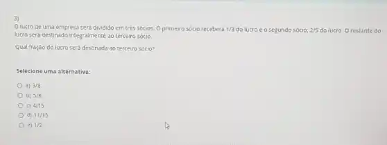 Olucro de uma empresa será dividido em três sócios. O primeiro sócio receberá 1/3 do lucro e o segundo sócio, 2/5 do lucro. O restante do
lucro será destinado integralmente ao terceiro sócio.
Qual fração do lucro será destinada ao terceiro sócio?
Selecione uma alternativa:
a) 3/8
b) 5/8
C) 4/15
d) 11/15
e) 1/2