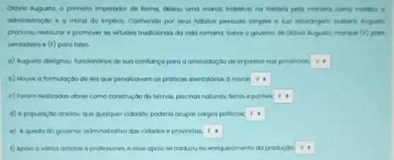 Olávio Augusto, o primeiro imperador de Roma, delxou uma marca indelével na história pela maneira como moldou o
administração e a moral do Império. Conhecido por seus hábitos pessoais simples e sua abordagem austero Augusto
procurou restaurar e promover as virtudes tradicionais da vida romana Sobre o governo de Otávio Augusto, morque (v) poro
verdadeiro e (F) para falso.
a) Augusto designou funcionários de sua confiança para a arrecadação de impostos nas provincias; square 
b) Houve a formulação de leis que penalizavam as práticas atentatórias à moral; square 
c) Foram realizadas obras como construção de teimas piscinas naturais, feiras e pontes. square 
d) A população aceitou que qualquer cidadão poderia ocupar cargos politicos. square 
e) A queda do governo administrativo das cidades e provincias. square 
f) Apoio a vários artistas e professores, e esse apoio se traduziu no enriquecimento da produçáo square