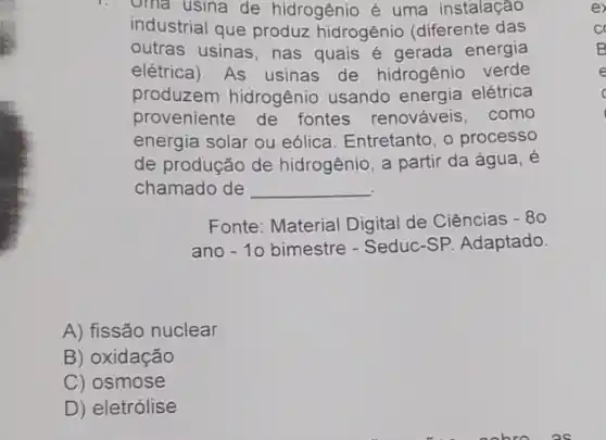 oma usina de hidrogênio é uma instalação
industrial que produz hidrogênio (diferente das
outras usinas, nas quais é gerada energia
elétrica). As usinas de hidrogênio verde
produzem hidrogênio usando energia elétrica
proveniente de fontes renováveis, como
energia solar ou eólica Entretanto, o processo
de produção de hidrogênio, a partir da água, é
chamado de __
Fonte: Material Digital de Ciências -80
ano -10 bimestre - Seduc-SP Adaptado
A) fissão nuclear
B) oxidação
C) osmose
D) eletrólise