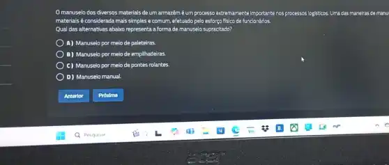 Omanuseio dos diversos materials de um armazémé um processo extremamente importante nos processos logisticos. Uma das maneiras de manu
materiais é considerada mais simples e comum, efetuado pelo esforço físico de funcionários.
Qual das alternativas abaixo representa a forma de manuseio supracitado?
A) Manuseio por meio de paleteiras.
B) Manuseio por melo de empilhadeiras.
C) Manuseio por meio de pontes rolantes.
D) Manuseio manual.