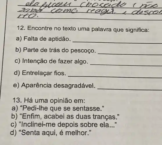 __ ome
12. Encontre no texto uma palavra que significa:
a) Falta de aptidão. __
b) Parte de trás do pescoço. __
c) Intenção de fazer algo. __
d) Entrelaçar fios. __
e) Aparência desagradável. __
13. Há uma opinião em:
a) "Pedi-Ihe que se sentasse."
b) "Enfim, acabei as duas tranças."
c) "Ir clinei-me depois sobre ela __
d) "Senta aqui, é melhor."