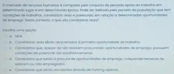 Omercado de recursos humanos é composto pelo conjunto de pessoas aptas ao trabalho em
determinado lugar e em determinada época. Pode ser definido pela parcela da população que tem
condiçôes de trabalhar candidatos reais e potenciais, em relação a determinadas oportunidades
de emprego. Neste contexto, o que são candidatos reais?
Escolha uma opçáo:
a. NDA
b. Candidatos reais estão relacionados à primeira oportunidade de trabalho.
c. Candidatos que apesar de nǎo estarem procurando oportunidades de emprego, possuem
condiçoes de preenchê-las satisfatoriamente.
d. Candidatos que estão à procura de oportunidades de emprego independentemente de
estarem ou nǎo empregados.
e. Candidatos que serão recrutados através de hunting apenas.