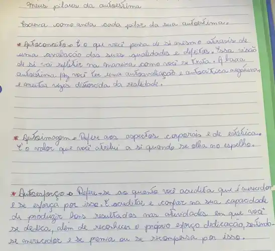 Omeus pilares da autoreslima
Escreva como anda cada pilar da sua autoresíma.
* Aupacconceita o & o que vece penda de si anesmo aárenís de uma avalacáo das suas qualidades e defeitas. Essa risão de si vai refletir na manira como vocé se trata. A baixa autoresima lam vocé ter uma autoanalização e autocitrica argálicar, e onuitas rejes distorcida da realidade.
* Auboimagem o Refere aos aspectos corporais e de estéticas. é o valor que vocé atribui a si quando se olha no espelho.
* Autoresforco o Refere-se se quería vocè acredita que énerador. e se eforca por isso. É acreditar e confare na sua capacidade de produzir bons resultados nas atividades en que vocé se dedica, além de reconhecer o próprio esforco dedicacão, serindo se merecedor e se premia ou se recomperse por isso.