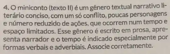 A Ominiconto (texto II) é um gênero textual narrativo li-
terário conciso, com um só conflito , poucas personagens
e número reduzido de ações, que ocorrem num tempo e
espaco limitados . Esse gênero é escrito em prosa, apre-
senta narrador e o tempo é indicado especialm ente por
formas verbais e adverbiais .Associe corretamente.