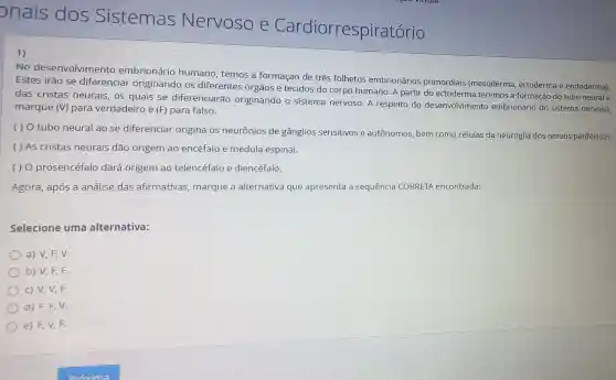 onais dos Sistemas Nervoso e Cardiorrespirat
1)
No desenvolvimento embrionário humano, temos a formação de três folhetos embrionários primordiais (mesoderma , ectoderma e endoderma).
Estes irão se diferenciar originando os diferentes órgãos e tecidos do corpo humano. A partir do ectoderma teremos a formação do tubo neural e
das cristas neurais, 05 quais se diferenciarão originando o sistema nervoso. A respeito do desenvolvimento embrionário do sistema nervoso,
marque (V) para verdadeiro e (F)para falso.
( ) O tubo neural ao se diferenciar origina 05 neurônios de gânglios sensitivos e autônomos, bem como células da neuroglia dos nervos periféricos.
( ) As cristas neurais dão origem ao encéfalo e medula espinal.
( ) 0 prosencéfalo dará origem ao telencéfalo e diencéfalo.
Agora, após a análise das afirmativas , marque a alternativa que apresenta a sequência CORRETA encontrada:
Selecione uma alternativa:
a) V, F, V.
b) V, F, F.
c) V, V, F.
d) F,F,V.
e) F, V, F.