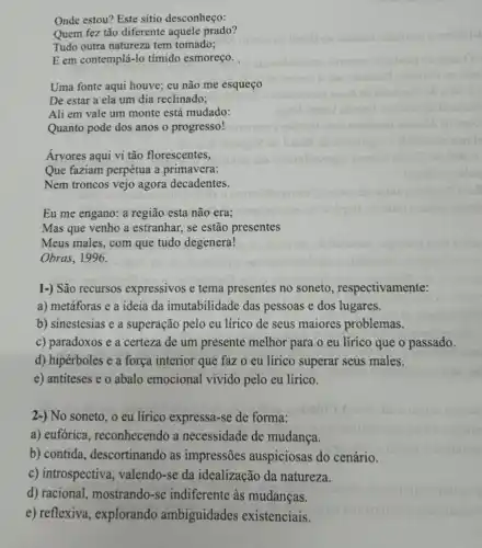 Onde estou? Este sitio desconheço:
Quem fez tão diferente aquele prado?
Tudo outra natureza tem tomado;
E em contemplá-lo tímido esmoreço.
Uma fonte aqui houve ; eu não me esqueço
De estar a ela um dia reclinado;
Ali em vale um monte está mudado:
Quanto pode dos anos o progresso!
Árvores aqui vi tão florescentes,
Que faziam perpétua a primavera:
Nem troncos vejo agora decadentes.
Eu me engano: a região esta não era;
Mas que venho a estranhar, se estão presentes
Meus males, com que tudo degenera!
Obras, 1996.
1-) São recursos expressivos e tema presentes no soneto, respectivamente:
a) metáforas e a ideia da imutabilidade das pessoas e dos lugares.
b) sinestesias e a superação pelo eu lírico de seus maiores problemas.
c) paradoxos e a certeza de um presente melhor para o eu lírico que o passado.
d) hipérboles e a força interior que faz o eu lírico superar seus males.
e) antiteses e o abalo emocional vivido pelo eu lírico.
2-) No soneto, o eu lírico expressa-se de forma:
a) eufórica, reconhecendo a necessidade de mudança.
b) contida, descortinando as impressões auspiciosas do cenário.
c) introspectiva, valendo-se da idealização da natureza.