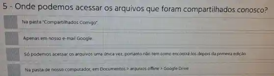 his . Onde podemos acessar OS arquivos que foram compartilhados conosco?
Na pasta "Compartilhados Comigo".
Apenas em nosso e-mail Google.
podemos acessar os arquivos uma única vez portanto não tem como encontrá-los depois da primeira edição.
Na pasta de nosso computador . em Documentos - arquivos offline?Google Drive.