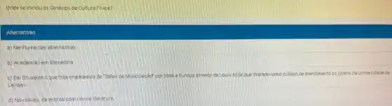 Onde se iniciou os Ginásios de Cultura Fisica?
Alternativas
a) Nenhuma das alternativas
b) Academias em Barcelona.
c) Em Bruxelas o que hoje chamamos de "Sales de Musculação' por toda a Europa através deLouis Atilia que tiveram como
público de atendimento os jovens da Universidade de
Leyden.
d) No coliseu, de acordo com nossaliteratura.
