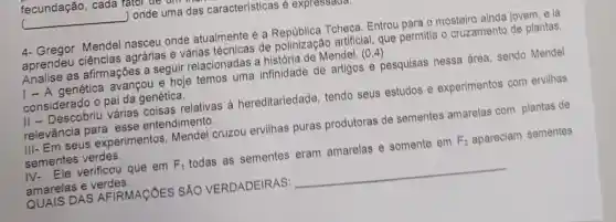 __ ) onde uma das características é expressaur
4- Gregor Mendel nasceu onde atualmente é a Tcheca. Entrou para o mosteiro ainda jovem, e lá
aprendeu ciências agrárias e várias técnicas de polinização artificial, que permitia o cruzamento de plantas.
Analise as afirmações a seguir relacionadas a história de Mendel.(0,4)
I - A genética avançou e hoje temos uma infinidade de artigos e pesquisas nessa área, sendo Mendel
considerado o pai da genética.
II - Descobriu várias coisas relativas à hereditariedade tendo seus estudos e experimentos com ervilhas
relevância para esse entendimento.
III- Em seus experim antos, Mendel cruzou ervilhas puras produtoras de sementes amarelas com plantas de
sementes verdes.
IV-Ele verificou que em F_(1) todas as sementes eram amarelas e somente em F_(2) apareciam sementes
amarelas e verdes.
QUAIS DAS AFIRMACÓES SÁO VERDADEIRAS: __