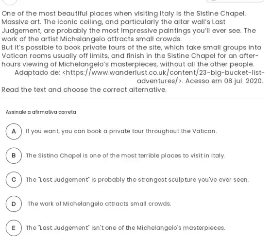 One of the most beautiful places when visiting Italy is the Sistine Chapel.
Massive art. The iconic ceiling, and particularly the altar wall's Last
Judgement, are probably the most impressive paintings you'll ever see. The
work of the artist Michelangelo attracts small crowds.
But it's possible to book private tours of the site, which take small groups into
Vatican rooms usually off limits, and finish in the Sistine Chapel for an after-
hours viewing of Michelangelo's masterpieces, without all the other people
Adaptado de: <https://www.wanderlust.co.uk /content/23-big-bucket -list-
adventures/>. Acesso em 08 jul. 2020.
Read the text and choose the correct alternative.
Assinale a afirmativa correta
A ) ) If you want, you can book a private tour throughout the Vatican.
B ) The Sistina Chapel is one of the most terrible places to visit in Italy.
C ) The "Last Judgement' is probably the strangest sculpture you've ever seen.
D ) The work of Michelangelo attracts small crowds.
E
)
The 'Last Judgement' isn't one of the Michelangelo?masterpieces.