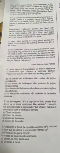 One of the coolest things about Halloween is the
tradition of "trick-or treat." Children go out at night
emply bags and knock on doors, asking for
i candy. When someone opens the door, they say
"trick-or-treat" and, in return, they get delicious freats
It's a fun way to fill up your candy bag.
A very common Halloween decoration is the "jack-o'-
lantern," which is a pumpkin carved with a spooly
face and a lit candle inside, Jack-o'antems. are
placed in windows and on porches to ward off evil
spirits
Futhermore, Halloween parties are filled with
exciting games, like bobbing for apples, where you
try to catch apples with your teeth, and apple
bobbing, where you attemp to catch floating apples
with your hands tied behind your back.
At night, many people tell scary ghost stories and
watch horror movies. It's a chilling tradition but also a
lot of fun.
So, on Halloween, put on your scariest costume grab
your candy bag, and have a blast going door-to-door
for "trick-or-treat." And remember to always be safe
and not scare anyone too much! Halloween is a night
of fun and frights but also one of respect and good
laughs. Happy Halloween!
Tudo Sala de Aula / 2023
4. Leia a seguinte frase retirada do texto e selecione
a altemativa que oferece a tradução correta
"Halloween parties are filled with exciting games."
a) As festas de Halloween são cheias de jogos
entediantes.
b) As festas de Halloween são repletas de jogos
emocionantes
c) As festas de Halloween são cheias de decoraçōes
assustadoras.
d) As festas de Halloween são repletas de fantasias
criativas.
5. Na passagem: "It's a day full.of fun,where kids
dress up in scary costumes like witches". Levando
em consideração a expressão "full of fun", marque a
alternativa com a tradução correta.
a) Cheio de susto
6. Utilizando a frase da questão anterior (5^a) marque
item que se refere a expressão "Dress up'.
a) Preparar-se para dormir.
b) Vestir-se com roupas comiuns.
c) Vestir-se com fantasias.
d) Decorar a casa.