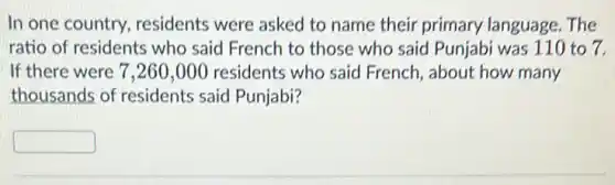 In one country residents were asked to name their primary language.The
ratio of residents who said French to those who said Punjabi was 110 to 7.
If there were 7 ,260,000 residents who said French, about how many
thousands of residents said Punjabi?
square