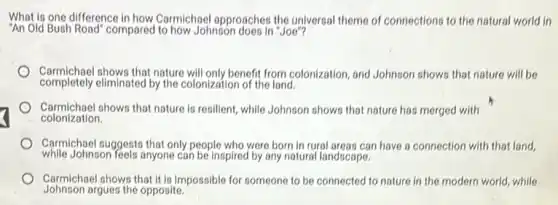 What is one difference in how Carmichpel approaches the universal theme of connections to the natural world in
"An Old Bush Road" compared to how Johnson does in "Joe"?
Carmichael shows that nature will only benefit from colonization, and Johnson shows that nature will be
completely eliminated by the colonization of the land.
Carmichael shows that nature is resilient, while Johnson shows that nature has merged with
colonization.
Carmichael suggests that only people who were born in rural areas can have a connection with that land,
while Johnson feels anyone can be inspired by any natural landscape
Johnson argues the opposite.
Carmichael shows that it is impossible for someone to be connected to nature in the modern world, while