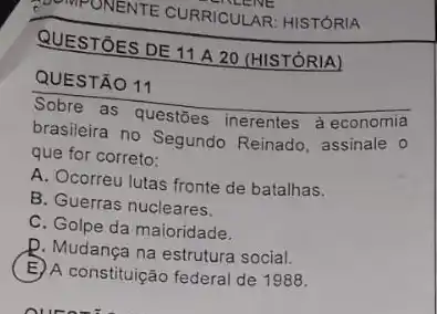 ONENTE CURRICULAR HISTORIA
QUESTÃO 11
Sobre as questōes inerentes à economia
brasileira no Segundo Reinado, assinale o
que for correto:
A. Ocorreu lutas fronte de batalhas.
B. Guerras nucleares.
C. Golpe da maioridade.
D. Mudança na estrutura social.
E A constituição federal de 1988.