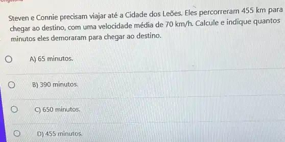 ongatono
Steven e Connie precisam viajar até a Cidade dos Leōes. Eles percorreram 455 km para
chegar ao destino, com uma velocidade média de
70km/h. Calcule e indique quantos
minutos eles demoraram para chegar ao destino.
A) 65 minutos.
B) 390 minutos.
C) 650 minutos.
D) 455 minutos.