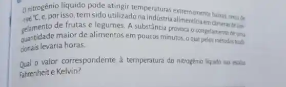 Onitrogênio líquido pode atingir temperaturas extremamente baixas cerca de
-196^circ C
nto de frutas e legumes. A substância provoca o congelamento de uma
e, por isso tem sido utilizado na indústria n câmeras decon-
quantidade maior de alimentos em poucos minutos, o que pelos métodos tradi-
cionais levaria horas.
oual o valor correspondente a temperatura do nitrogênio liquido nas escalas
Fahrenheite Kelvin?