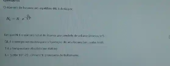 Onúmero de lacunas em equilibrio NL é dada por:
N_(L)=Ncdot e^-(Q_(L)/(kcdot T))
Em que Né o número total de átomos por unidade de volume (hat (a)tomos/m^3)
QL é a energia necessária para a formação de uma lacuna(em Joules /mol).
Té a temperatura absoluta (em Kelvin).
k=1,38times 10^wedge -23J/atomo^ast K (constante de Boltzmann).