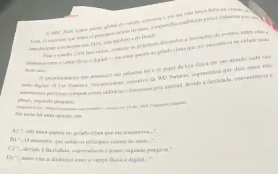 ONRF 2024, maior evento global de varejo.comerou e val ate esta terça-feira na cidade
York. Oencontro, que retine os principais nomes do setor, compartilha tendéncias para a industria que nào .
impulsionam a coonomia dos EUA, mas tambem a do Brasil.
Parn o quadro CNN Inowation, comento as principais discussioes e inovações do evento, entre clas a
dinamica entre o varejo fisico e digital -um tema quente no gelado clima que me encontrava na cidade sede
deste ano.
mais digital. O Lee Peterson, vice-presidente executivo da WD Partners, argumentou que dois entre tres
mais
Questionamento que presencie nas palestras foi a do papel da loja fisica em um mundo cada vez
physicanos preferem comprar collect utilitárias e funcionais pela internet, devido a facilidade conveniência e
mreyo, segundo pesquisa.
No texto há uma opiniǎo em:	15 abr: 2024. Fragmento adaptado.
A) __
um tema quente no gelado clima que me encontrava..."
B) - O encontro, que retine os principais nomes do setor..."
C) "...devido à facilidade, conveniência e prego segundo pesquisa.".
D) "...entre elas a dinâmica entre o varejo fisico e digital
__