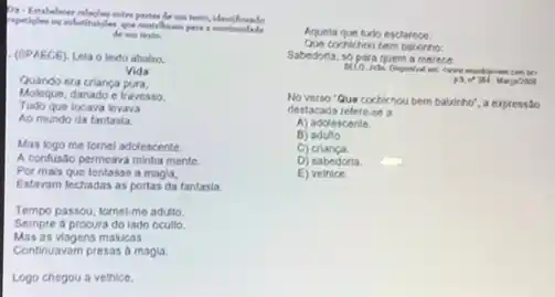 ons tests.
- (SPAECE). Lela o terdo ababo.
Vida
Quando era crianca
Moleque, danado e travesso.
Tudo que locava levava
Ao mundo da fantasia.
Mas logo me tornel adolescente.
A confusão permeava minha mente.
Por mals que tentasse a magia,
Estavam techadas as portas da tantasia.
Tempo passou, tomel-me adulto.
Mas as viagens malucas
Sempre a procura do iado ocullo.
Continuavam presas a magla.
Logo chegou a vethice,
Aquela que turb esclarece.
Que coehichou bem bationto:
Sabedoria, sb para quem a mereca.
cares mundiprom
Manyinos
No verso "Que cochichou bem balxinho", a expressão
destacada refere-se a
A) adolescente
B) adulto.
C) crianga.
D) sabedoria. dp
E) velhice.