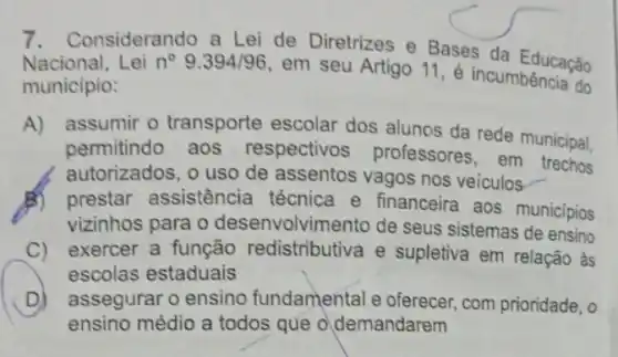 onsiderando a Lei de Diretrizes e Bases da Educação
Nacional, Lei n^circ 9.394/96
em seu Artigo 11 é incumbência do
município:
A) assumir o transporte escolar dos alunos da rede municipal,
permitindo aos respectivos professores, em trechos
autorizados, o uso de assentos vagos nos veiculos
B) prestar assistência técnica e financeira aos municípios
vizinhos para o desenvolvimento de seus sistemas de ensino
C) exercer a função redistributiva e supletiva em relação às
escolas estaduais
D) assegurar o ensino fundamental e oferecer com prioridade, o
ensino médio a todos que o demandarem