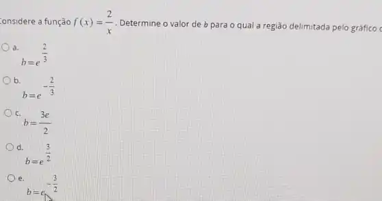 onsidere a função f(x)=(2)/(x) . Determine o valor de b para o qual a região delimitada pelo gráfico c
a.
b=e^(2)/(3)
b.
b=e^-(2)/(3)
c.
b=(3e)/(2)
d.
b=e^(3)/(2)
e.
b=e_(wedge )-(3)/(2)