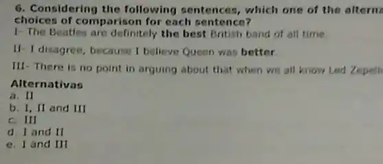 onsidering the following sentences , which one of the aftern
choices of rison for each sentence?
1- The Beatles are definitely the best British band of all time.
If- I disagree, because I believe Queen was better
III- There is no point in arguing about that when we all know Led Zepell
Alternativas
a. II
b. I, II and III
c. III
d. I and II
e. I and III