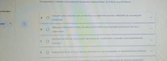 onteúdos
ovas
Considerando o contexto e as caracteristicas da arte contemporânea, as práticas de performance
A
artisticas.
buscam uma conexão com a natureza e a realidade urbana e desafiam as convençoes
__
B
__ integram diferentes formas de arte e promovem uma interação direta entre artista e
espectador.
C
mantém-se fiêis às convenções artisticas do modernismo, evitando novas experiéncias
culturais
D rejeitam todas as formas de arte tradicionais e se concentram na experimentação estética.
circulos tradicionals de critica e apreciação