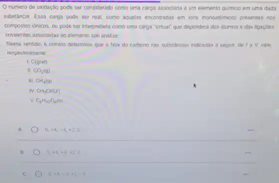 Onumero de oxidação pode ser considerado como uma carga associada a um elemento quimico em uma dada
substáncia, Essa carga pode ser real, como aquelas encontradas em ions monoatómicos presentes nos
compostos ionicos, ou pode ser interpretada como uma carga "virtual" que dependerá dos átomos e das ligaçōes
covalentes associadas ao elemento sob análise.
Nesse sentido, é correto determinar que o Nox do carbono nas substâncias indicadas a seguir, de I a V, vale,
respectivamente:
1. C(graf)
11. CO_(2)(g)
III CH_(4)(g)
IV CH_(3)OH(l)
v C_(6)H_(12)O_(6)(s)
0,+4,-4,+2,0
0,+4,+4,+2,0
C
0,+4,-4,+2,-2