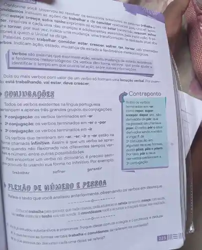 onvidamos indicam as ações de você observou ao resolver os excrcicios anteriores
ter, relativas a cada uma das crianças e adolescente cresça, sofra tenha exprimem as escente estar (na escola
vra tornar, por sua vez, indica uma mudança, uma transformação ne la instituição. A pa- itores a quem o Unicef se dirige.
Palavras como trabalhar convidar, estar crescer, sofrer be tornar, são chamadas
erbos. Indicam ação, estado mudança de estado e fenômenos meteorológicos.
Verbos são palavras que exprimem ação, estado, mudança de estado, existência
e fenômenos meteorológicos Os verbos têm forma variável , que pode
identificar o tempo em que ocorre tal ação entre outras informações.
Dois ou mais verbos com valor de um verbo só formam uma locução verbal. Por exem-
lo: está trabalhando, vai estar, deve crescer.
GONDO GAGER
Todos os verbos existentes na língua portuguesa
pertencem a apenas três grandes grupos , ou conjugações:
12 conjugação: OS verbos terminados em -ar
2^a conjugação: OS verbos terminados em -er e -por
3a conjugação: OS verbos terminados em -ir
Os verbos que terminam em -ar,-er, -ir e -or estão na
forma chamada infinitivo. Assim é que um verbo se apre-
senta quando não flexionado nos diferentes tempos ver-
bais e número, entre outras possibilidades.
Para encontrar um verbo no é preciso sem-
pre procurá-lo usando sua forma no infinitivo Por exemplo:
garantir
FLEXÃO DE
3(1) A
Releia o texto que você analisou anteriormente observando os verbos em destaque.
na Unicef trabalha para garantir que cada manca, cada adolescente esteja na escola, cresça com
violência e tenha sua voz ouvida. E convidamos você a se juntar a nós para tomar isso realidade.
1 vocé iá estudou substantivos e pronomes. Troque ideias com os colegas e o professor e deduza:
a) A que termos as formas verbais trabalha e convidamos se referem no contexto?
b) A que pessos do discurso cada uma delas se refere?
trabalhar
sofrer
Contraponto
Todos os verbos
terminados em -or,
como repor, supor,
antepor, depor, etc, são
derivados de pôr, que
no passado se chamava
poer. O verbo pôr e seus
derivados ainda mantêm
a vogal E da
2: conjugação em
algumas de suas formas,
como pões, pōe e põem.
Por isso, pôr e seus
derivados pertencem à
2^a conjugação.