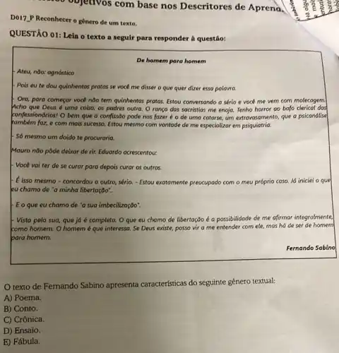 oo objetivos com base nos Descritores de Aprena.
D017.P Reconhecer o gênero de um texto.
QUESTÃO 01: Leia o texto a seguir para responder à questão:
De homem para homem
Ateu, não: agnóstico
- Pois eu te dou quinhentas pratas se vocé me disser o que quer dizer essa palavra.
- Ora, para começar voce não tem quinhentas pratas.Estou conversondo a sério e vocé me vem corn molecagem.
Acho que Deus 6 uma coisa, os padres outra. O ranço das sacristias me enoja. Tenho horror ao bafo clerical dos
confessionários! O bem que a confissão pode nos fazer é o de uma catorse, um extravasamento que a psicandlise
também faz, e com mais successo. Estou mesmo com vontade de me especializar em psiquiatria.
+ Só mesmo um doido te procuraria.
Mauro não pôde deixar de rir. Eduardo acrescentou:
. Você vai ter de se curar para depois curar os outros.
- E isso mesmo-concordou o outro, sério. - Estou exatomente preocupado com o meu próprio caso. Já iniciei o que
leu chamo de "a minha libertação".
E o que eu chamo de "a sua imbecilização:
Vista pela sua, que já é completa. O que eu chamo de libertação é a possibilidade de me afirmar integralmente,
komo homem. O homem é que interessa. Se Deus existe, posso vir a me entender com ele, mas há de ser de homem
bara homem.
Fernando Sabino
texto de Fernando Sabino apresenta características do seguinte gênero textual:
A) Poema.
B) Conto.
C) Crônica.
D) Ensaio.
E) Fábula.