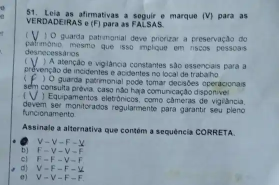 o
o
51. Loia as afirmativas a seguir e marque (V) para as
VERDADEIRAS 0 (F) para as FALSAS.
( ) O guarda patrimonial deve priorizar a preservaçǎo do
patrimonio mesmo que isso implique em riscos pessoais
. desnecessarios
()
 A atenção e vigilància constantes sào essenciais para a
prévençào de incidentes e acidentes no local de trabalho
c
) O guarda patrimonial pode tomar decisoes operacionais
sem consulta caso nào haja comunicaçǎo disponivel
(
) Equipamento s eletrônicos, como cameras de vigilància
devem ser monitorados regularmente para garantir seu pleno
funcionamento.
Assinale a alternativa que contém a sequência CORRETA.
V - V-F.
b) F-V-v
C) F-F v
d) V-F-F
e) V-V-F