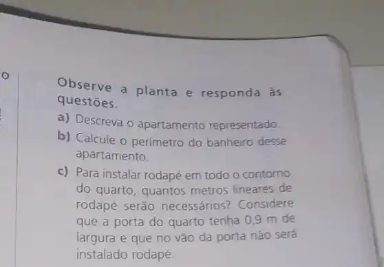 o
Observe a planta e responda às
questōes.
a) Descreva o apartamento representado.
b) Calcule o perímetro do banheiro desse
apartamento.
c) Para instalar rodapé em todo o contorno
do quarto, quantos metros lineares de
rodapé serão necessários? Considere
que a porta do quarto tenha 0,9 m de
largura e que no vão da porta não será
instalado rodapé.