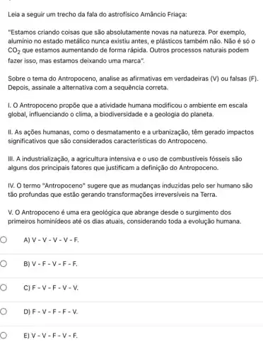 O
O
Leia a seguir um trecho da fala do astrofisico Amâncio Friaça:
"Estamos criando coisas que são absolutamente novas na natureza. Por exemplo,
alumínio no estado metálico nunca existiu antes, e plásticos também não. Não é só 0
CO_(2) que estamos aumentando de forma rápida. Outros processos naturais podem
fazer isso, mas estamos deixando uma marca".
Sobre o tema do Antropoceno, analise as afirmativas em verdadeiras (V) ou falsas (F)
Depois, assinale a alternativa com a sequência correta.
I. O Antropoceno propõe que a atividade humana modificou o ambiente em escala
global, influenciando o clima, a biodiversidade e a geologia do planeta.
II. As ações humanas , como o desmatamento e a urbanização, têm gerado impactos
significativos que são considerados características do Antropoceno.
III. A industrialização, a agricultura intensiva e o uso de combustiveis fósseis são
alguns dos principais fatores que justificam a definição do Antropoceno.
IV. O termo "Antropoceno "sugere que as mudanças induzidas pelo ser humano são
tão profundas que estão gerando transformações irreversíveis na Terra.
V. O Antropoceno é uma era geológica que abrange desde o surgimento dos
primeiros hominideos até os dias atuais , considerando toda a evolução humana.
A) V - V - V - V - F.
B) V - F - V-F-F.
C) F - V - F - V - V.
D) F - V - F - F - V.
E) V -V-F-V-F.