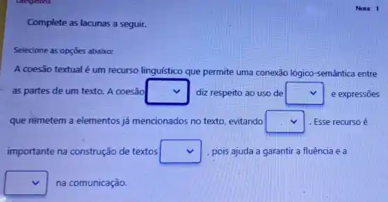 Oongatona
Complete as lacunas a seguir.
Selecione as opçōes abaixo:
A coesão textual é um recurso linguístico que permite uma conexão lógico -semântica entre
as partes de um texto. A coesão square  diz respeito ao uso de square  e expressões
que rémetem a elementos já mencionados no texto, evitando square  I . Esse recurso é
importante na construção de textos square  , pois ajuda a garantir a fluência e a
square  na comunicação.
Nota: 1