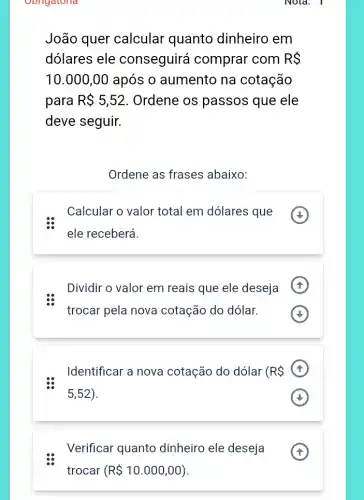 Oongatoria
João quer calcular quanto dinheiro em
dólares ele conseguirá comprar com RS
10.000,00 após o aumento na cotação
para R 5,52 Ordene os passos que ele
deve seguir.
Ordene as frases abaixo:
Calcular o valor total em dólares que
ele receberá.
Dividir o valor em reais que ele deseja
trocar pela nova cotação do dólar.
Identificar a nova cotação do dólar (R 
5,52
Verificar quanto dinheiro ele deseja
Nota: 1